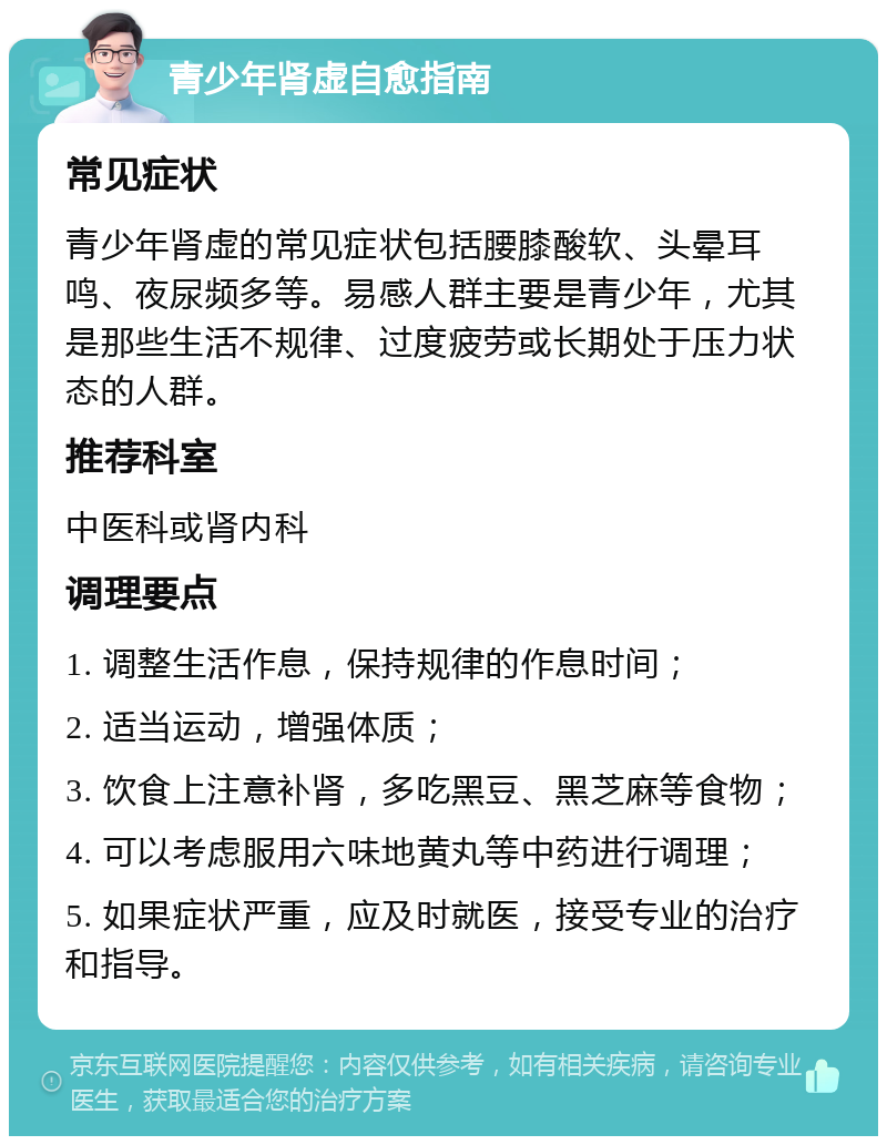 青少年肾虚自愈指南 常见症状 青少年肾虚的常见症状包括腰膝酸软、头晕耳鸣、夜尿频多等。易感人群主要是青少年，尤其是那些生活不规律、过度疲劳或长期处于压力状态的人群。 推荐科室 中医科或肾内科 调理要点 1. 调整生活作息，保持规律的作息时间； 2. 适当运动，增强体质； 3. 饮食上注意补肾，多吃黑豆、黑芝麻等食物； 4. 可以考虑服用六味地黄丸等中药进行调理； 5. 如果症状严重，应及时就医，接受专业的治疗和指导。