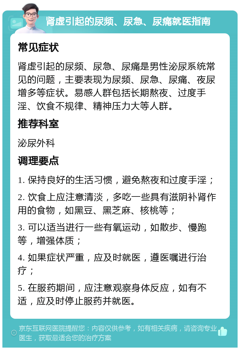 肾虚引起的尿频、尿急、尿痛就医指南 常见症状 肾虚引起的尿频、尿急、尿痛是男性泌尿系统常见的问题，主要表现为尿频、尿急、尿痛、夜尿增多等症状。易感人群包括长期熬夜、过度手淫、饮食不规律、精神压力大等人群。 推荐科室 泌尿外科 调理要点 1. 保持良好的生活习惯，避免熬夜和过度手淫； 2. 饮食上应注意清淡，多吃一些具有滋阴补肾作用的食物，如黑豆、黑芝麻、核桃等； 3. 可以适当进行一些有氧运动，如散步、慢跑等，增强体质； 4. 如果症状严重，应及时就医，遵医嘱进行治疗； 5. 在服药期间，应注意观察身体反应，如有不适，应及时停止服药并就医。