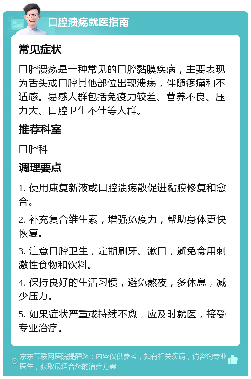 口腔溃疡就医指南 常见症状 口腔溃疡是一种常见的口腔黏膜疾病，主要表现为舌头或口腔其他部位出现溃疡，伴随疼痛和不适感。易感人群包括免疫力较差、营养不良、压力大、口腔卫生不佳等人群。 推荐科室 口腔科 调理要点 1. 使用康复新液或口腔溃疡散促进黏膜修复和愈合。 2. 补充复合维生素，增强免疫力，帮助身体更快恢复。 3. 注意口腔卫生，定期刷牙、漱口，避免食用刺激性食物和饮料。 4. 保持良好的生活习惯，避免熬夜，多休息，减少压力。 5. 如果症状严重或持续不愈，应及时就医，接受专业治疗。