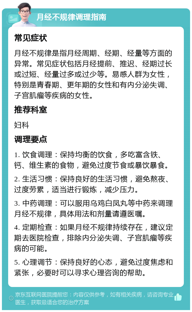 月经不规律调理指南 常见症状 月经不规律是指月经周期、经期、经量等方面的异常。常见症状包括月经提前、推迟、经期过长或过短、经量过多或过少等。易感人群为女性，特别是青春期、更年期的女性和有内分泌失调、子宫肌瘤等疾病的女性。 推荐科室 妇科 调理要点 1. 饮食调理：保持均衡的饮食，多吃富含铁、钙、维生素的食物，避免过度节食或暴饮暴食。 2. 生活习惯：保持良好的生活习惯，避免熬夜、过度劳累，适当进行锻炼，减少压力。 3. 中药调理：可以服用乌鸡白凤丸等中药来调理月经不规律，具体用法和剂量请遵医嘱。 4. 定期检查：如果月经不规律持续存在，建议定期去医院检查，排除内分泌失调、子宫肌瘤等疾病的可能。 5. 心理调节：保持良好的心态，避免过度焦虑和紧张，必要时可以寻求心理咨询的帮助。