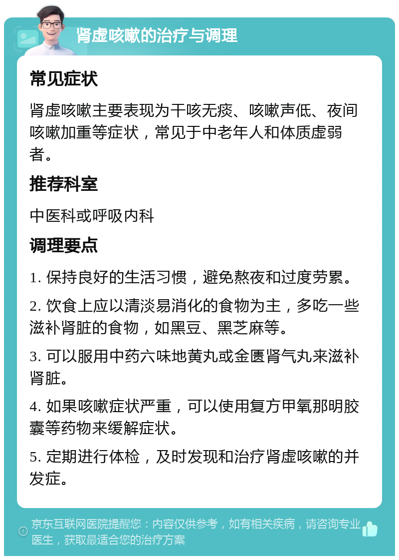 肾虚咳嗽的治疗与调理 常见症状 肾虚咳嗽主要表现为干咳无痰、咳嗽声低、夜间咳嗽加重等症状，常见于中老年人和体质虚弱者。 推荐科室 中医科或呼吸内科 调理要点 1. 保持良好的生活习惯，避免熬夜和过度劳累。 2. 饮食上应以清淡易消化的食物为主，多吃一些滋补肾脏的食物，如黑豆、黑芝麻等。 3. 可以服用中药六味地黄丸或金匮肾气丸来滋补肾脏。 4. 如果咳嗽症状严重，可以使用复方甲氧那明胶囊等药物来缓解症状。 5. 定期进行体检，及时发现和治疗肾虚咳嗽的并发症。