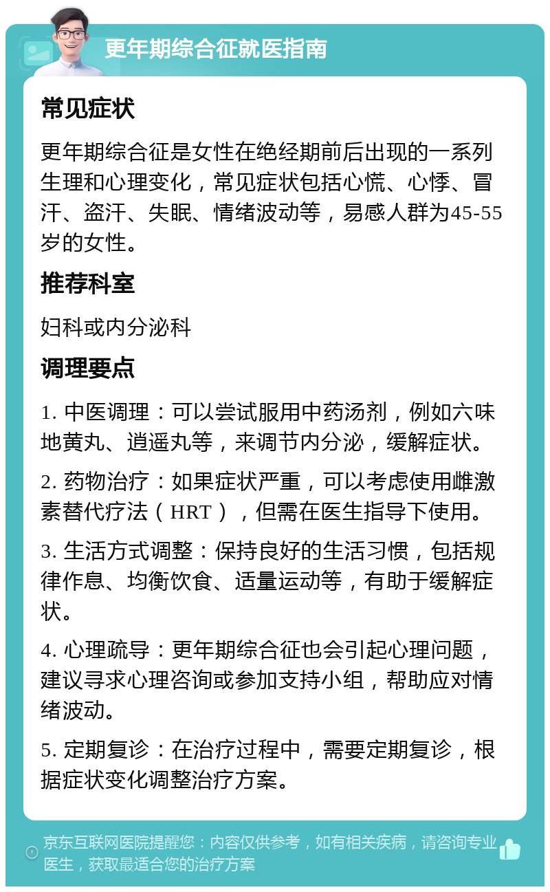 更年期综合征就医指南 常见症状 更年期综合征是女性在绝经期前后出现的一系列生理和心理变化，常见症状包括心慌、心悸、冒汗、盗汗、失眠、情绪波动等，易感人群为45-55岁的女性。 推荐科室 妇科或内分泌科 调理要点 1. 中医调理：可以尝试服用中药汤剂，例如六味地黄丸、逍遥丸等，来调节内分泌，缓解症状。 2. 药物治疗：如果症状严重，可以考虑使用雌激素替代疗法（HRT），但需在医生指导下使用。 3. 生活方式调整：保持良好的生活习惯，包括规律作息、均衡饮食、适量运动等，有助于缓解症状。 4. 心理疏导：更年期综合征也会引起心理问题，建议寻求心理咨询或参加支持小组，帮助应对情绪波动。 5. 定期复诊：在治疗过程中，需要定期复诊，根据症状变化调整治疗方案。