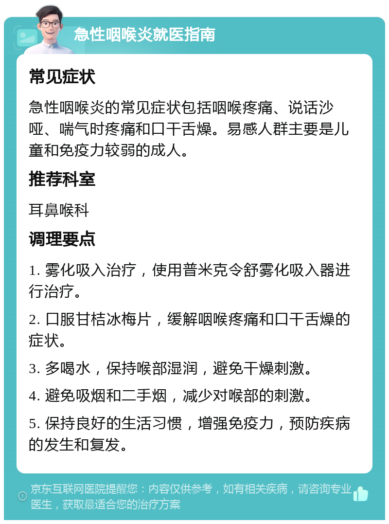 急性咽喉炎就医指南 常见症状 急性咽喉炎的常见症状包括咽喉疼痛、说话沙哑、喘气时疼痛和口干舌燥。易感人群主要是儿童和免疫力较弱的成人。 推荐科室 耳鼻喉科 调理要点 1. 雾化吸入治疗，使用普米克令舒雾化吸入器进行治疗。 2. 口服甘桔冰梅片，缓解咽喉疼痛和口干舌燥的症状。 3. 多喝水，保持喉部湿润，避免干燥刺激。 4. 避免吸烟和二手烟，减少对喉部的刺激。 5. 保持良好的生活习惯，增强免疫力，预防疾病的发生和复发。