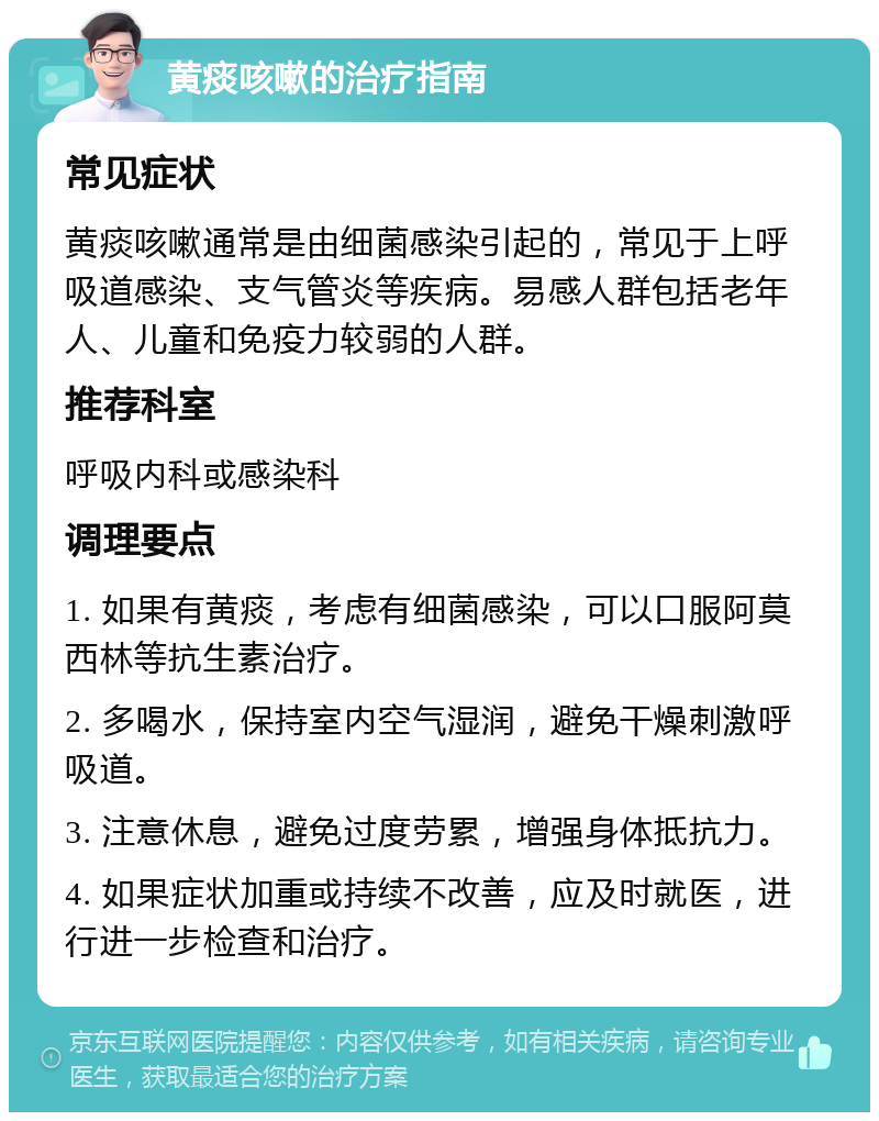 黄痰咳嗽的治疗指南 常见症状 黄痰咳嗽通常是由细菌感染引起的，常见于上呼吸道感染、支气管炎等疾病。易感人群包括老年人、儿童和免疫力较弱的人群。 推荐科室 呼吸内科或感染科 调理要点 1. 如果有黄痰，考虑有细菌感染，可以口服阿莫西林等抗生素治疗。 2. 多喝水，保持室内空气湿润，避免干燥刺激呼吸道。 3. 注意休息，避免过度劳累，增强身体抵抗力。 4. 如果症状加重或持续不改善，应及时就医，进行进一步检查和治疗。