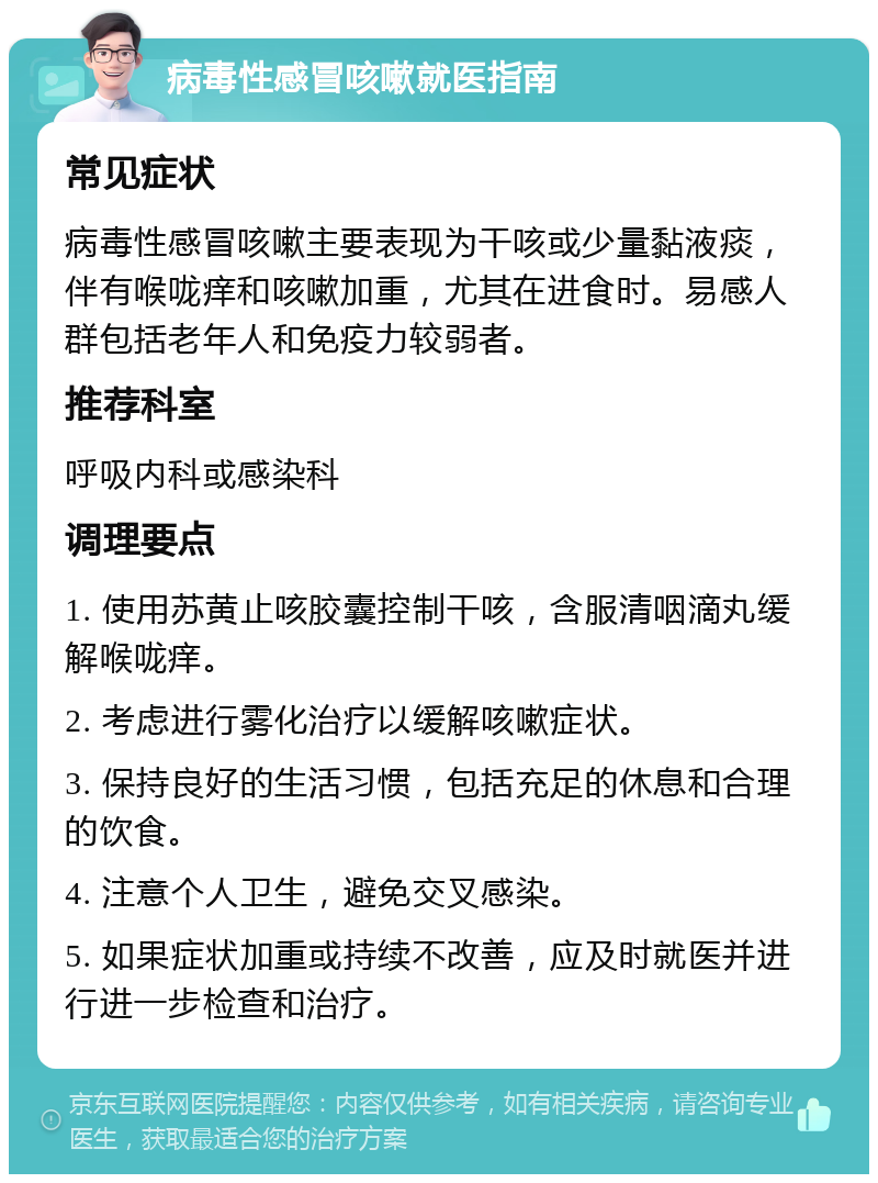 病毒性感冒咳嗽就医指南 常见症状 病毒性感冒咳嗽主要表现为干咳或少量黏液痰，伴有喉咙痒和咳嗽加重，尤其在进食时。易感人群包括老年人和免疫力较弱者。 推荐科室 呼吸内科或感染科 调理要点 1. 使用苏黄止咳胶囊控制干咳，含服清咽滴丸缓解喉咙痒。 2. 考虑进行雾化治疗以缓解咳嗽症状。 3. 保持良好的生活习惯，包括充足的休息和合理的饮食。 4. 注意个人卫生，避免交叉感染。 5. 如果症状加重或持续不改善，应及时就医并进行进一步检查和治疗。