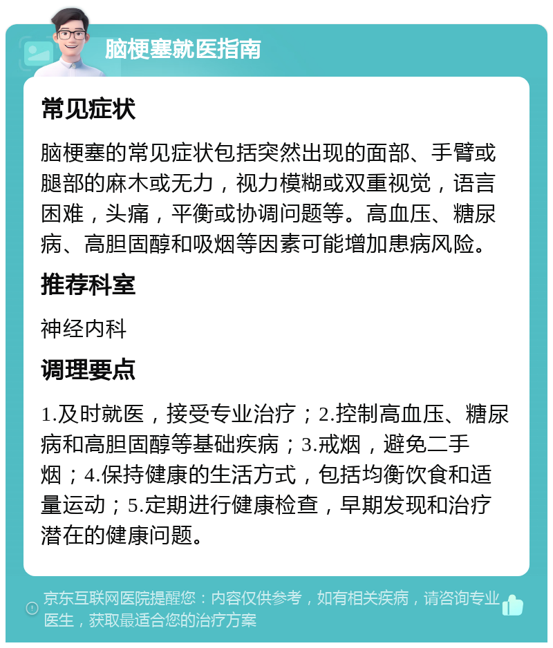 脑梗塞就医指南 常见症状 脑梗塞的常见症状包括突然出现的面部、手臂或腿部的麻木或无力，视力模糊或双重视觉，语言困难，头痛，平衡或协调问题等。高血压、糖尿病、高胆固醇和吸烟等因素可能增加患病风险。 推荐科室 神经内科 调理要点 1.及时就医，接受专业治疗；2.控制高血压、糖尿病和高胆固醇等基础疾病；3.戒烟，避免二手烟；4.保持健康的生活方式，包括均衡饮食和适量运动；5.定期进行健康检查，早期发现和治疗潜在的健康问题。