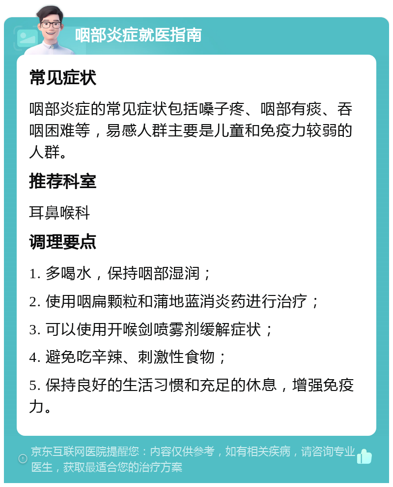 咽部炎症就医指南 常见症状 咽部炎症的常见症状包括嗓子疼、咽部有痰、吞咽困难等，易感人群主要是儿童和免疫力较弱的人群。 推荐科室 耳鼻喉科 调理要点 1. 多喝水，保持咽部湿润； 2. 使用咽扁颗粒和蒲地蓝消炎药进行治疗； 3. 可以使用开喉剑喷雾剂缓解症状； 4. 避免吃辛辣、刺激性食物； 5. 保持良好的生活习惯和充足的休息，增强免疫力。