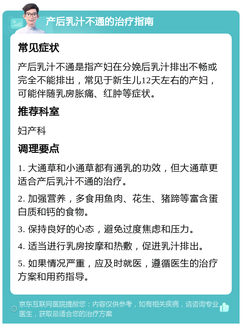 产后乳汁不通的治疗指南 常见症状 产后乳汁不通是指产妇在分娩后乳汁排出不畅或完全不能排出，常见于新生儿12天左右的产妇，可能伴随乳房胀痛、红肿等症状。 推荐科室 妇产科 调理要点 1. 大通草和小通草都有通乳的功效，但大通草更适合产后乳汁不通的治疗。 2. 加强营养，多食用鱼肉、花生、猪蹄等富含蛋白质和钙的食物。 3. 保持良好的心态，避免过度焦虑和压力。 4. 适当进行乳房按摩和热敷，促进乳汁排出。 5. 如果情况严重，应及时就医，遵循医生的治疗方案和用药指导。