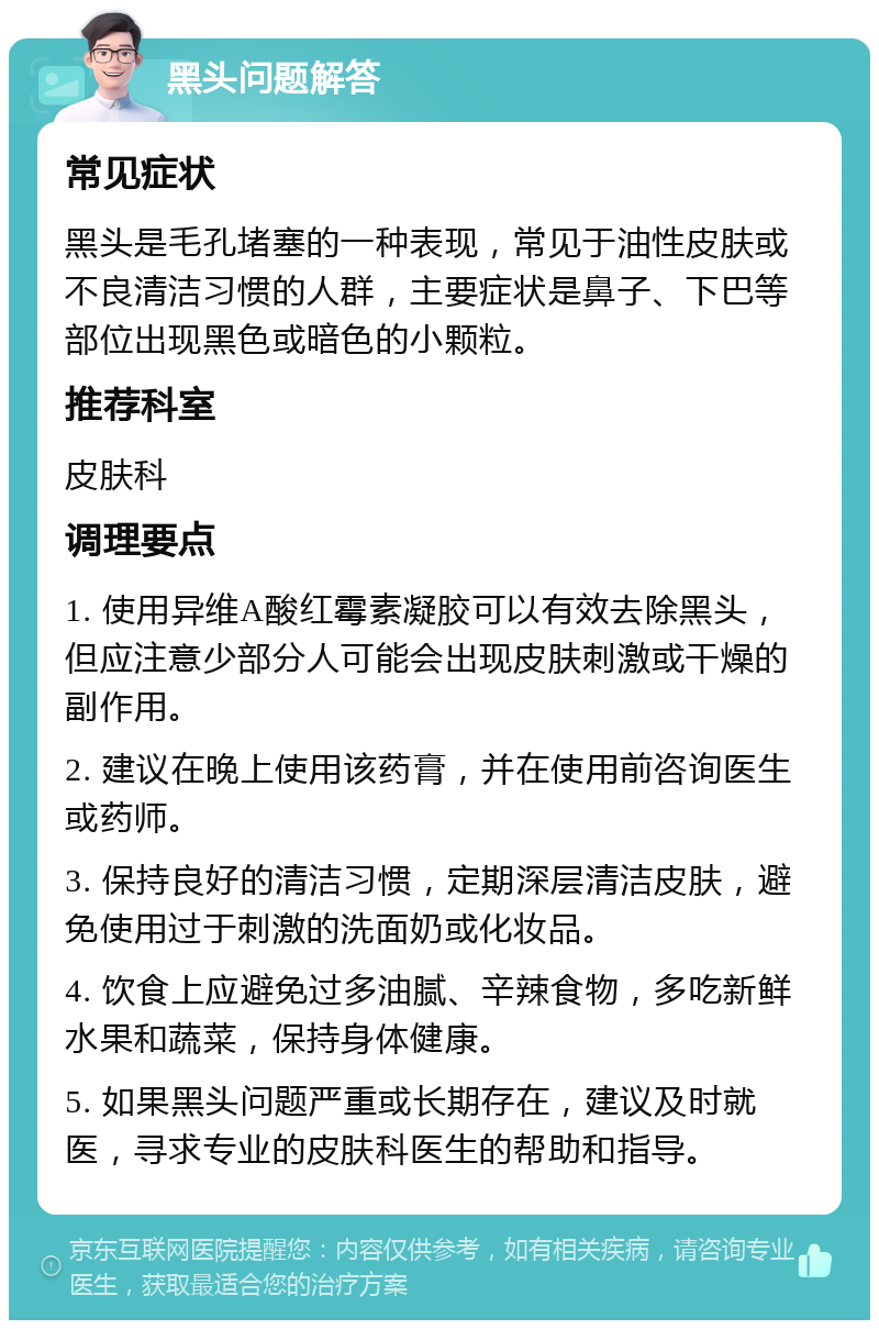 黑头问题解答 常见症状 黑头是毛孔堵塞的一种表现，常见于油性皮肤或不良清洁习惯的人群，主要症状是鼻子、下巴等部位出现黑色或暗色的小颗粒。 推荐科室 皮肤科 调理要点 1. 使用异维A酸红霉素凝胶可以有效去除黑头，但应注意少部分人可能会出现皮肤刺激或干燥的副作用。 2. 建议在晚上使用该药膏，并在使用前咨询医生或药师。 3. 保持良好的清洁习惯，定期深层清洁皮肤，避免使用过于刺激的洗面奶或化妆品。 4. 饮食上应避免过多油腻、辛辣食物，多吃新鲜水果和蔬菜，保持身体健康。 5. 如果黑头问题严重或长期存在，建议及时就医，寻求专业的皮肤科医生的帮助和指导。