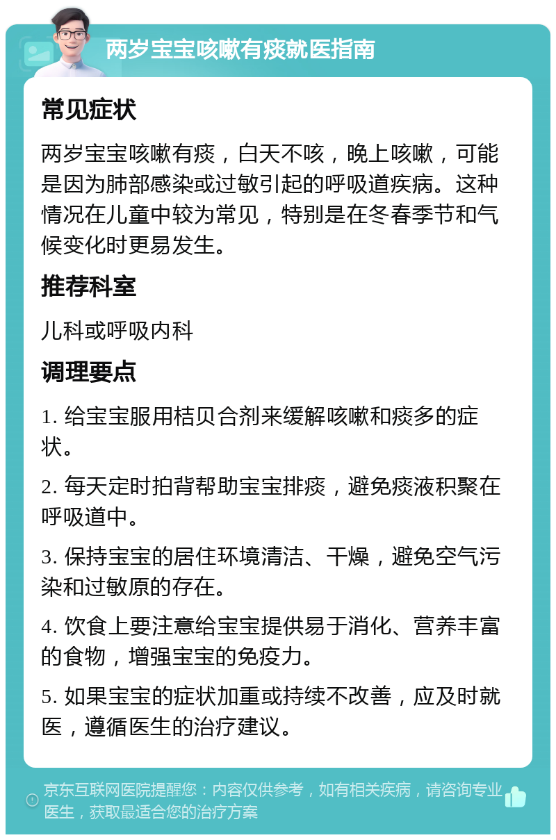 两岁宝宝咳嗽有痰就医指南 常见症状 两岁宝宝咳嗽有痰，白天不咳，晚上咳嗽，可能是因为肺部感染或过敏引起的呼吸道疾病。这种情况在儿童中较为常见，特别是在冬春季节和气候变化时更易发生。 推荐科室 儿科或呼吸内科 调理要点 1. 给宝宝服用桔贝合剂来缓解咳嗽和痰多的症状。 2. 每天定时拍背帮助宝宝排痰，避免痰液积聚在呼吸道中。 3. 保持宝宝的居住环境清洁、干燥，避免空气污染和过敏原的存在。 4. 饮食上要注意给宝宝提供易于消化、营养丰富的食物，增强宝宝的免疫力。 5. 如果宝宝的症状加重或持续不改善，应及时就医，遵循医生的治疗建议。