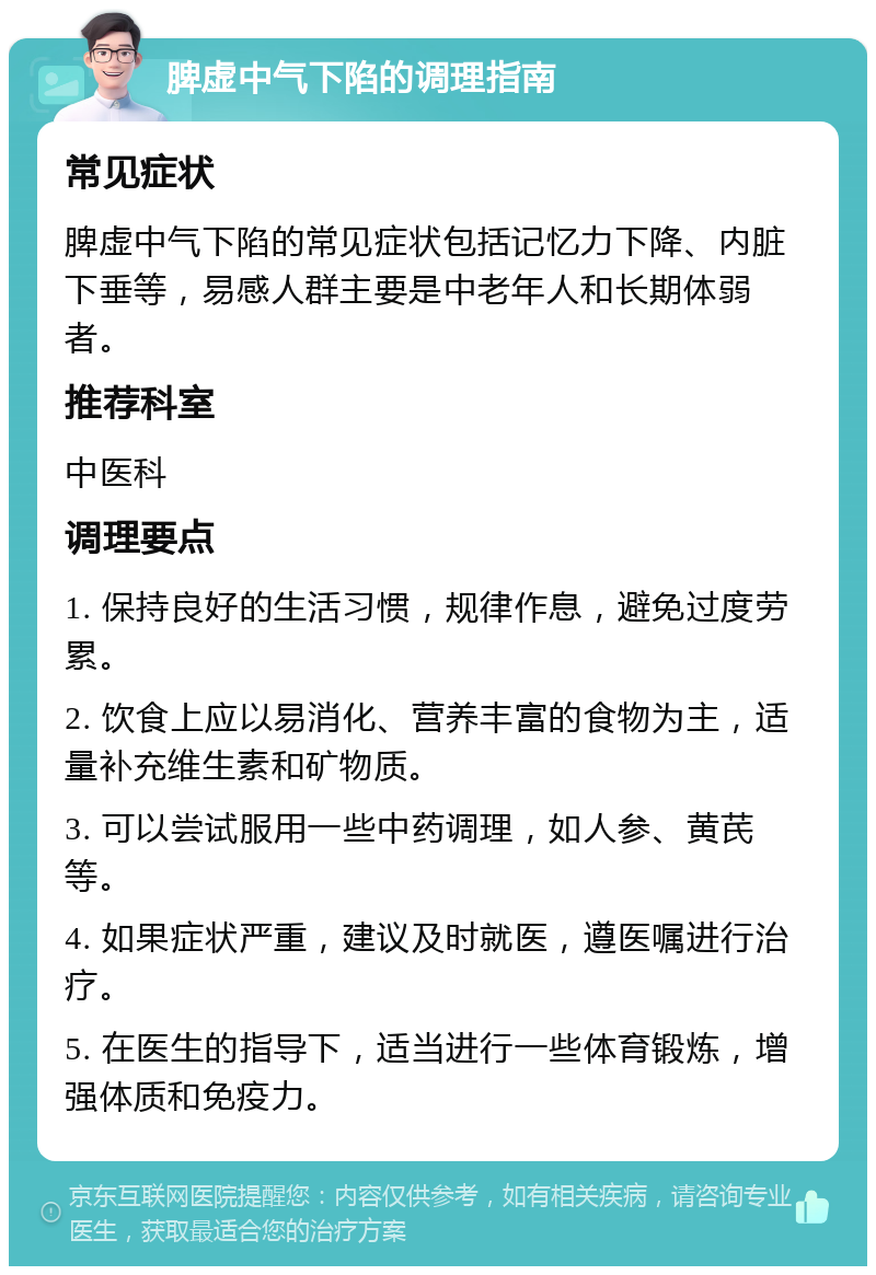 脾虚中气下陷的调理指南 常见症状 脾虚中气下陷的常见症状包括记忆力下降、内脏下垂等，易感人群主要是中老年人和长期体弱者。 推荐科室 中医科 调理要点 1. 保持良好的生活习惯，规律作息，避免过度劳累。 2. 饮食上应以易消化、营养丰富的食物为主，适量补充维生素和矿物质。 3. 可以尝试服用一些中药调理，如人参、黄芪等。 4. 如果症状严重，建议及时就医，遵医嘱进行治疗。 5. 在医生的指导下，适当进行一些体育锻炼，增强体质和免疫力。