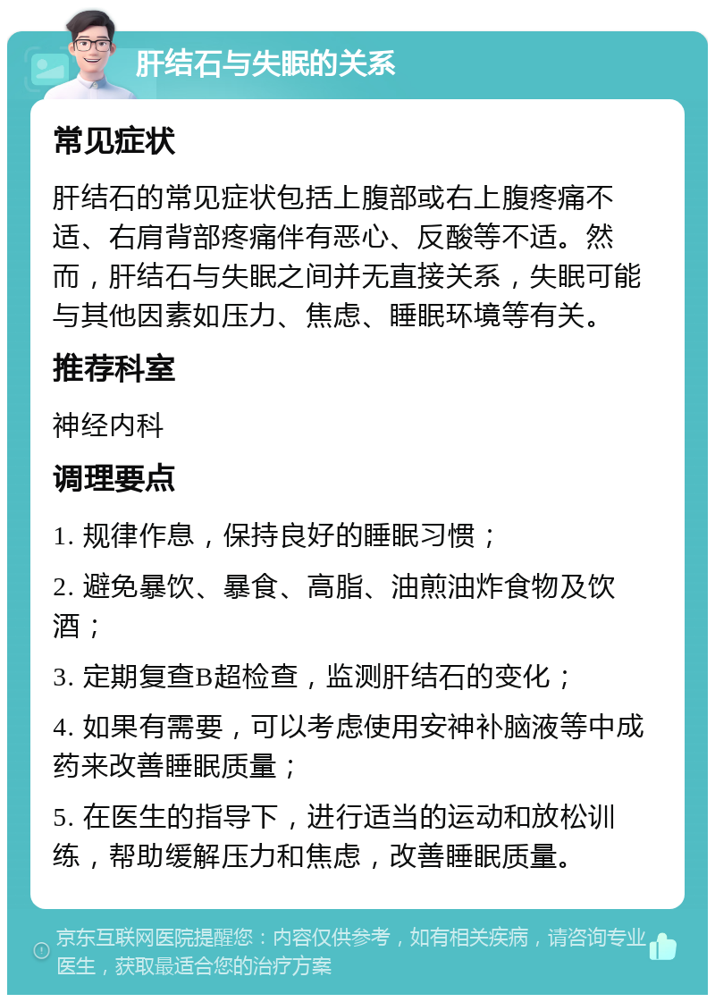 肝结石与失眠的关系 常见症状 肝结石的常见症状包括上腹部或右上腹疼痛不适、右肩背部疼痛伴有恶心、反酸等不适。然而，肝结石与失眠之间并无直接关系，失眠可能与其他因素如压力、焦虑、睡眠环境等有关。 推荐科室 神经内科 调理要点 1. 规律作息，保持良好的睡眠习惯； 2. 避免暴饮、暴食、高脂、油煎油炸食物及饮酒； 3. 定期复查B超检查，监测肝结石的变化； 4. 如果有需要，可以考虑使用安神补脑液等中成药来改善睡眠质量； 5. 在医生的指导下，进行适当的运动和放松训练，帮助缓解压力和焦虑，改善睡眠质量。