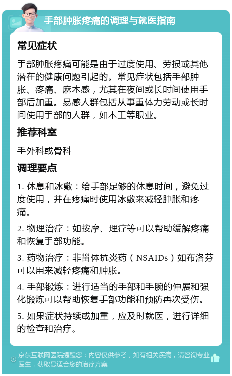 手部肿胀疼痛的调理与就医指南 常见症状 手部肿胀疼痛可能是由于过度使用、劳损或其他潜在的健康问题引起的。常见症状包括手部肿胀、疼痛、麻木感，尤其在夜间或长时间使用手部后加重。易感人群包括从事重体力劳动或长时间使用手部的人群，如木工等职业。 推荐科室 手外科或骨科 调理要点 1. 休息和冰敷：给手部足够的休息时间，避免过度使用，并在疼痛时使用冰敷来减轻肿胀和疼痛。 2. 物理治疗：如按摩、理疗等可以帮助缓解疼痛和恢复手部功能。 3. 药物治疗：非甾体抗炎药（NSAIDs）如布洛芬可以用来减轻疼痛和肿胀。 4. 手部锻炼：进行适当的手部和手腕的伸展和强化锻炼可以帮助恢复手部功能和预防再次受伤。 5. 如果症状持续或加重，应及时就医，进行详细的检查和治疗。