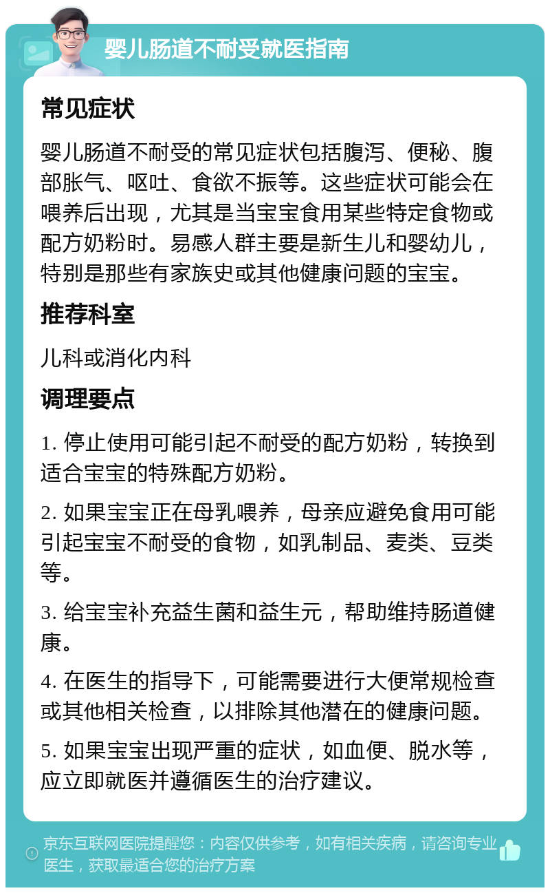 婴儿肠道不耐受就医指南 常见症状 婴儿肠道不耐受的常见症状包括腹泻、便秘、腹部胀气、呕吐、食欲不振等。这些症状可能会在喂养后出现，尤其是当宝宝食用某些特定食物或配方奶粉时。易感人群主要是新生儿和婴幼儿，特别是那些有家族史或其他健康问题的宝宝。 推荐科室 儿科或消化内科 调理要点 1. 停止使用可能引起不耐受的配方奶粉，转换到适合宝宝的特殊配方奶粉。 2. 如果宝宝正在母乳喂养，母亲应避免食用可能引起宝宝不耐受的食物，如乳制品、麦类、豆类等。 3. 给宝宝补充益生菌和益生元，帮助维持肠道健康。 4. 在医生的指导下，可能需要进行大便常规检查或其他相关检查，以排除其他潜在的健康问题。 5. 如果宝宝出现严重的症状，如血便、脱水等，应立即就医并遵循医生的治疗建议。