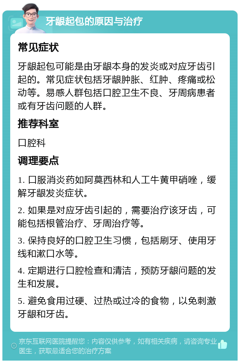 牙龈起包的原因与治疗 常见症状 牙龈起包可能是由牙龈本身的发炎或对应牙齿引起的。常见症状包括牙龈肿胀、红肿、疼痛或松动等。易感人群包括口腔卫生不良、牙周病患者或有牙齿问题的人群。 推荐科室 口腔科 调理要点 1. 口服消炎药如阿莫西林和人工牛黄甲硝唑，缓解牙龈发炎症状。 2. 如果是对应牙齿引起的，需要治疗该牙齿，可能包括根管治疗、牙周治疗等。 3. 保持良好的口腔卫生习惯，包括刷牙、使用牙线和漱口水等。 4. 定期进行口腔检查和清洁，预防牙龈问题的发生和发展。 5. 避免食用过硬、过热或过冷的食物，以免刺激牙龈和牙齿。