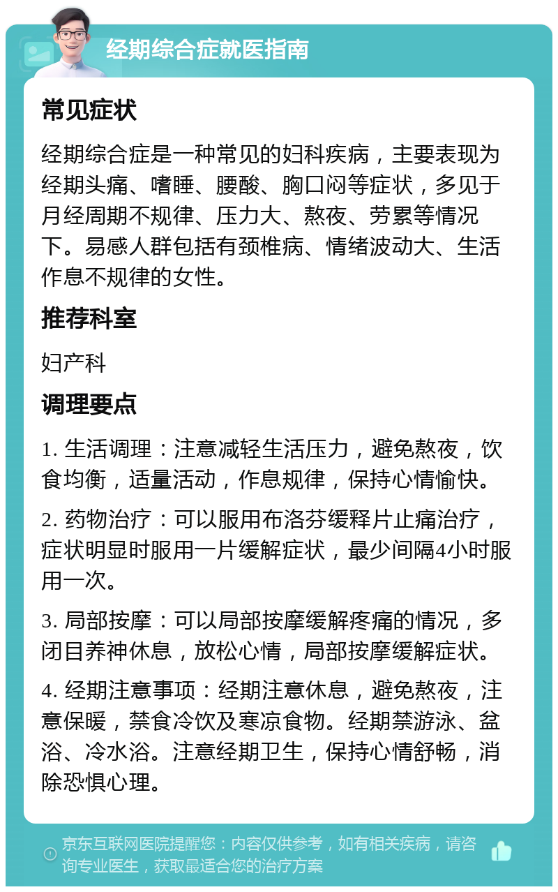 经期综合症就医指南 常见症状 经期综合症是一种常见的妇科疾病，主要表现为经期头痛、嗜睡、腰酸、胸口闷等症状，多见于月经周期不规律、压力大、熬夜、劳累等情况下。易感人群包括有颈椎病、情绪波动大、生活作息不规律的女性。 推荐科室 妇产科 调理要点 1. 生活调理：注意减轻生活压力，避免熬夜，饮食均衡，适量活动，作息规律，保持心情愉快。 2. 药物治疗：可以服用布洛芬缓释片止痛治疗，症状明显时服用一片缓解症状，最少间隔4小时服用一次。 3. 局部按摩：可以局部按摩缓解疼痛的情况，多闭目养神休息，放松心情，局部按摩缓解症状。 4. 经期注意事项：经期注意休息，避免熬夜，注意保暖，禁食冷饮及寒凉食物。经期禁游泳、盆浴、冷水浴。注意经期卫生，保持心情舒畅，消除恐惧心理。