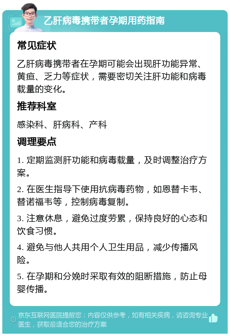 乙肝病毒携带者孕期用药指南 常见症状 乙肝病毒携带者在孕期可能会出现肝功能异常、黄疸、乏力等症状，需要密切关注肝功能和病毒载量的变化。 推荐科室 感染科、肝病科、产科 调理要点 1. 定期监测肝功能和病毒载量，及时调整治疗方案。 2. 在医生指导下使用抗病毒药物，如恩替卡韦、替诺福韦等，控制病毒复制。 3. 注意休息，避免过度劳累，保持良好的心态和饮食习惯。 4. 避免与他人共用个人卫生用品，减少传播风险。 5. 在孕期和分娩时采取有效的阻断措施，防止母婴传播。