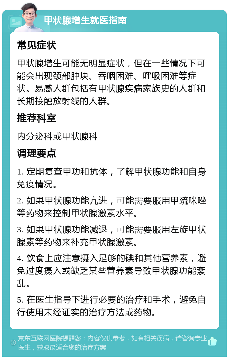 甲状腺增生就医指南 常见症状 甲状腺增生可能无明显症状，但在一些情况下可能会出现颈部肿块、吞咽困难、呼吸困难等症状。易感人群包括有甲状腺疾病家族史的人群和长期接触放射线的人群。 推荐科室 内分泌科或甲状腺科 调理要点 1. 定期复查甲功和抗体，了解甲状腺功能和自身免疫情况。 2. 如果甲状腺功能亢进，可能需要服用甲巯咪唑等药物来控制甲状腺激素水平。 3. 如果甲状腺功能减退，可能需要服用左旋甲状腺素等药物来补充甲状腺激素。 4. 饮食上应注意摄入足够的碘和其他营养素，避免过度摄入或缺乏某些营养素导致甲状腺功能紊乱。 5. 在医生指导下进行必要的治疗和手术，避免自行使用未经证实的治疗方法或药物。