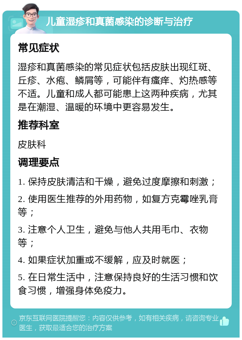 儿童湿疹和真菌感染的诊断与治疗 常见症状 湿疹和真菌感染的常见症状包括皮肤出现红斑、丘疹、水疱、鳞屑等，可能伴有瘙痒、灼热感等不适。儿童和成人都可能患上这两种疾病，尤其是在潮湿、温暖的环境中更容易发生。 推荐科室 皮肤科 调理要点 1. 保持皮肤清洁和干燥，避免过度摩擦和刺激； 2. 使用医生推荐的外用药物，如复方克霉唑乳膏等； 3. 注意个人卫生，避免与他人共用毛巾、衣物等； 4. 如果症状加重或不缓解，应及时就医； 5. 在日常生活中，注意保持良好的生活习惯和饮食习惯，增强身体免疫力。