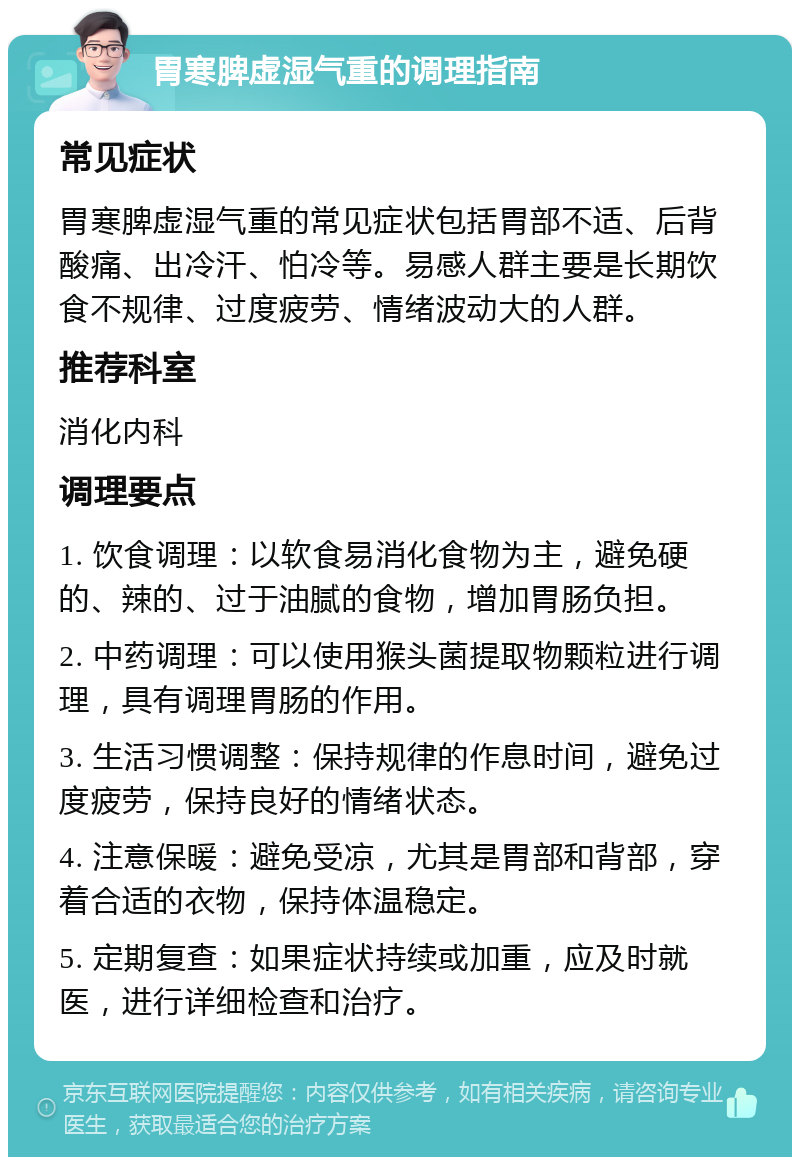 胃寒脾虚湿气重的调理指南 常见症状 胃寒脾虚湿气重的常见症状包括胃部不适、后背酸痛、出冷汗、怕冷等。易感人群主要是长期饮食不规律、过度疲劳、情绪波动大的人群。 推荐科室 消化内科 调理要点 1. 饮食调理：以软食易消化食物为主，避免硬的、辣的、过于油腻的食物，增加胃肠负担。 2. 中药调理：可以使用猴头菌提取物颗粒进行调理，具有调理胃肠的作用。 3. 生活习惯调整：保持规律的作息时间，避免过度疲劳，保持良好的情绪状态。 4. 注意保暖：避免受凉，尤其是胃部和背部，穿着合适的衣物，保持体温稳定。 5. 定期复查：如果症状持续或加重，应及时就医，进行详细检查和治疗。