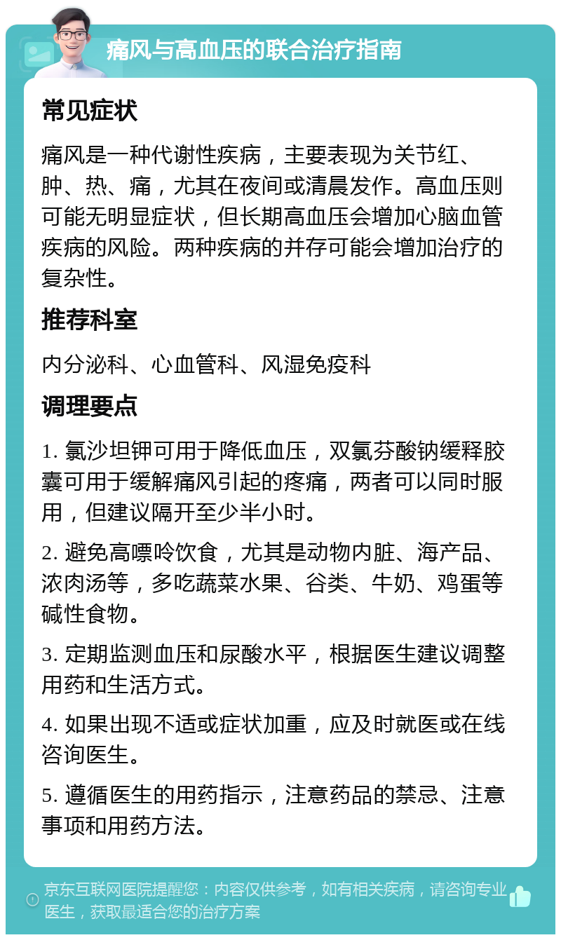 痛风与高血压的联合治疗指南 常见症状 痛风是一种代谢性疾病，主要表现为关节红、肿、热、痛，尤其在夜间或清晨发作。高血压则可能无明显症状，但长期高血压会增加心脑血管疾病的风险。两种疾病的并存可能会增加治疗的复杂性。 推荐科室 内分泌科、心血管科、风湿免疫科 调理要点 1. 氯沙坦钾可用于降低血压，双氯芬酸钠缓释胶囊可用于缓解痛风引起的疼痛，两者可以同时服用，但建议隔开至少半小时。 2. 避免高嘌呤饮食，尤其是动物内脏、海产品、浓肉汤等，多吃蔬菜水果、谷类、牛奶、鸡蛋等碱性食物。 3. 定期监测血压和尿酸水平，根据医生建议调整用药和生活方式。 4. 如果出现不适或症状加重，应及时就医或在线咨询医生。 5. 遵循医生的用药指示，注意药品的禁忌、注意事项和用药方法。