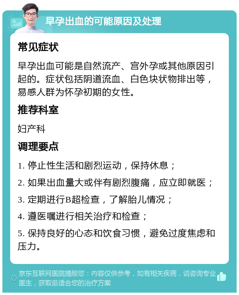 早孕出血的可能原因及处理 常见症状 早孕出血可能是自然流产、宫外孕或其他原因引起的。症状包括阴道流血、白色块状物排出等，易感人群为怀孕初期的女性。 推荐科室 妇产科 调理要点 1. 停止性生活和剧烈运动，保持休息； 2. 如果出血量大或伴有剧烈腹痛，应立即就医； 3. 定期进行B超检查，了解胎儿情况； 4. 遵医嘱进行相关治疗和检查； 5. 保持良好的心态和饮食习惯，避免过度焦虑和压力。