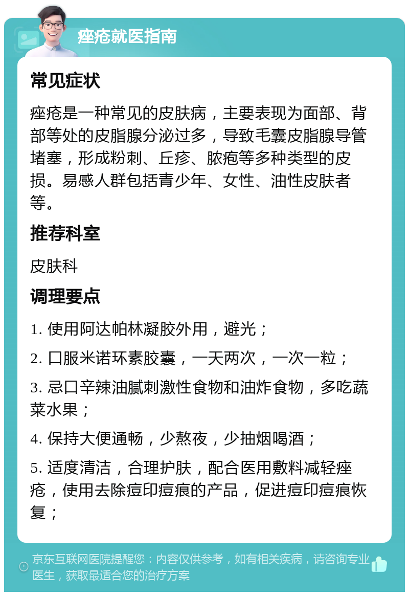 痤疮就医指南 常见症状 痤疮是一种常见的皮肤病，主要表现为面部、背部等处的皮脂腺分泌过多，导致毛囊皮脂腺导管堵塞，形成粉刺、丘疹、脓疱等多种类型的皮损。易感人群包括青少年、女性、油性皮肤者等。 推荐科室 皮肤科 调理要点 1. 使用阿达帕林凝胶外用，避光； 2. 口服米诺环素胶囊，一天两次，一次一粒； 3. 忌口辛辣油腻刺激性食物和油炸食物，多吃蔬菜水果； 4. 保持大便通畅，少熬夜，少抽烟喝酒； 5. 适度清洁，合理护肤，配合医用敷料减轻痤疮，使用去除痘印痘痕的产品，促进痘印痘痕恢复；