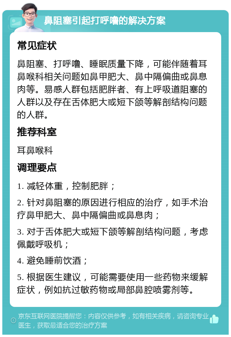 鼻阻塞引起打呼噜的解决方案 常见症状 鼻阻塞、打呼噜、睡眠质量下降，可能伴随着耳鼻喉科相关问题如鼻甲肥大、鼻中隔偏曲或鼻息肉等。易感人群包括肥胖者、有上呼吸道阻塞的人群以及存在舌体肥大或短下颌等解剖结构问题的人群。 推荐科室 耳鼻喉科 调理要点 1. 减轻体重，控制肥胖； 2. 针对鼻阻塞的原因进行相应的治疗，如手术治疗鼻甲肥大、鼻中隔偏曲或鼻息肉； 3. 对于舌体肥大或短下颌等解剖结构问题，考虑佩戴呼吸机； 4. 避免睡前饮酒； 5. 根据医生建议，可能需要使用一些药物来缓解症状，例如抗过敏药物或局部鼻腔喷雾剂等。