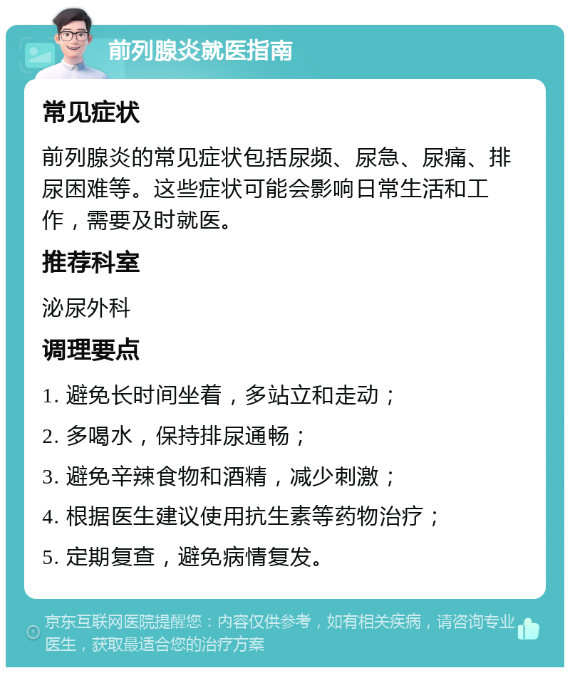 前列腺炎就医指南 常见症状 前列腺炎的常见症状包括尿频、尿急、尿痛、排尿困难等。这些症状可能会影响日常生活和工作，需要及时就医。 推荐科室 泌尿外科 调理要点 1. 避免长时间坐着，多站立和走动； 2. 多喝水，保持排尿通畅； 3. 避免辛辣食物和酒精，减少刺激； 4. 根据医生建议使用抗生素等药物治疗； 5. 定期复查，避免病情复发。