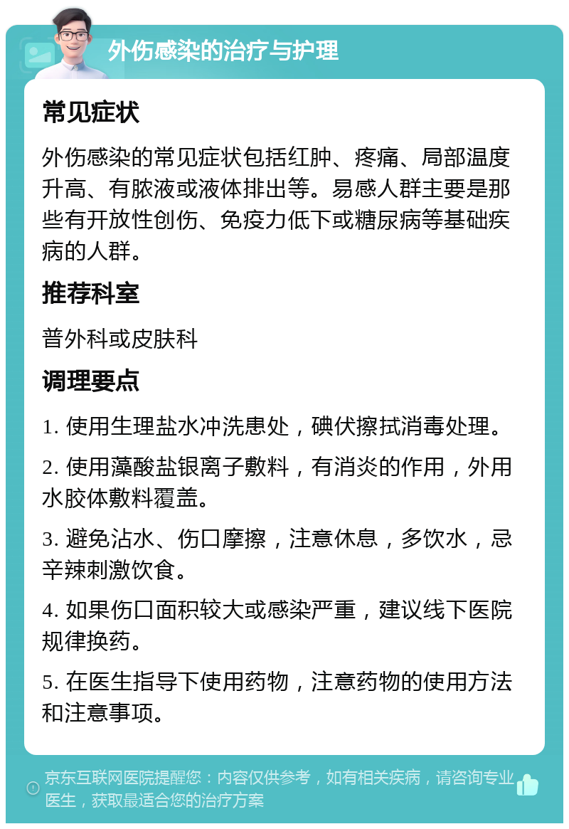 外伤感染的治疗与护理 常见症状 外伤感染的常见症状包括红肿、疼痛、局部温度升高、有脓液或液体排出等。易感人群主要是那些有开放性创伤、免疫力低下或糖尿病等基础疾病的人群。 推荐科室 普外科或皮肤科 调理要点 1. 使用生理盐水冲洗患处，碘伏擦拭消毒处理。 2. 使用藻酸盐银离子敷料，有消炎的作用，外用水胶体敷料覆盖。 3. 避免沾水、伤口摩擦，注意休息，多饮水，忌辛辣刺激饮食。 4. 如果伤口面积较大或感染严重，建议线下医院规律换药。 5. 在医生指导下使用药物，注意药物的使用方法和注意事项。