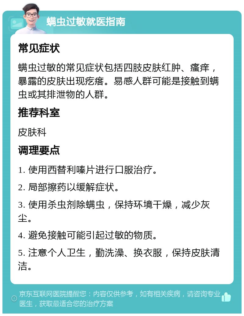 螨虫过敏就医指南 常见症状 螨虫过敏的常见症状包括四肢皮肤红肿、瘙痒，暴露的皮肤出现疙瘩。易感人群可能是接触到螨虫或其排泄物的人群。 推荐科室 皮肤科 调理要点 1. 使用西替利嗪片进行口服治疗。 2. 局部擦药以缓解症状。 3. 使用杀虫剂除螨虫，保持环境干燥，减少灰尘。 4. 避免接触可能引起过敏的物质。 5. 注意个人卫生，勤洗澡、换衣服，保持皮肤清洁。