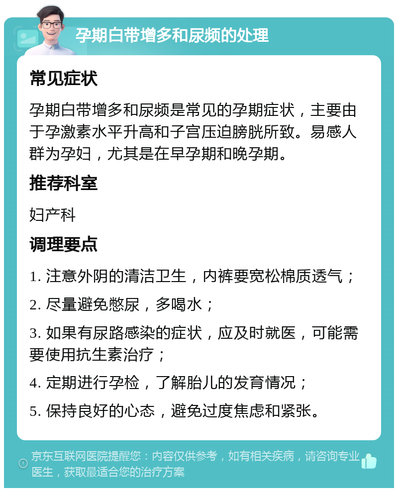 孕期白带增多和尿频的处理 常见症状 孕期白带增多和尿频是常见的孕期症状，主要由于孕激素水平升高和子宫压迫膀胱所致。易感人群为孕妇，尤其是在早孕期和晚孕期。 推荐科室 妇产科 调理要点 1. 注意外阴的清洁卫生，内裤要宽松棉质透气； 2. 尽量避免憋尿，多喝水； 3. 如果有尿路感染的症状，应及时就医，可能需要使用抗生素治疗； 4. 定期进行孕检，了解胎儿的发育情况； 5. 保持良好的心态，避免过度焦虑和紧张。