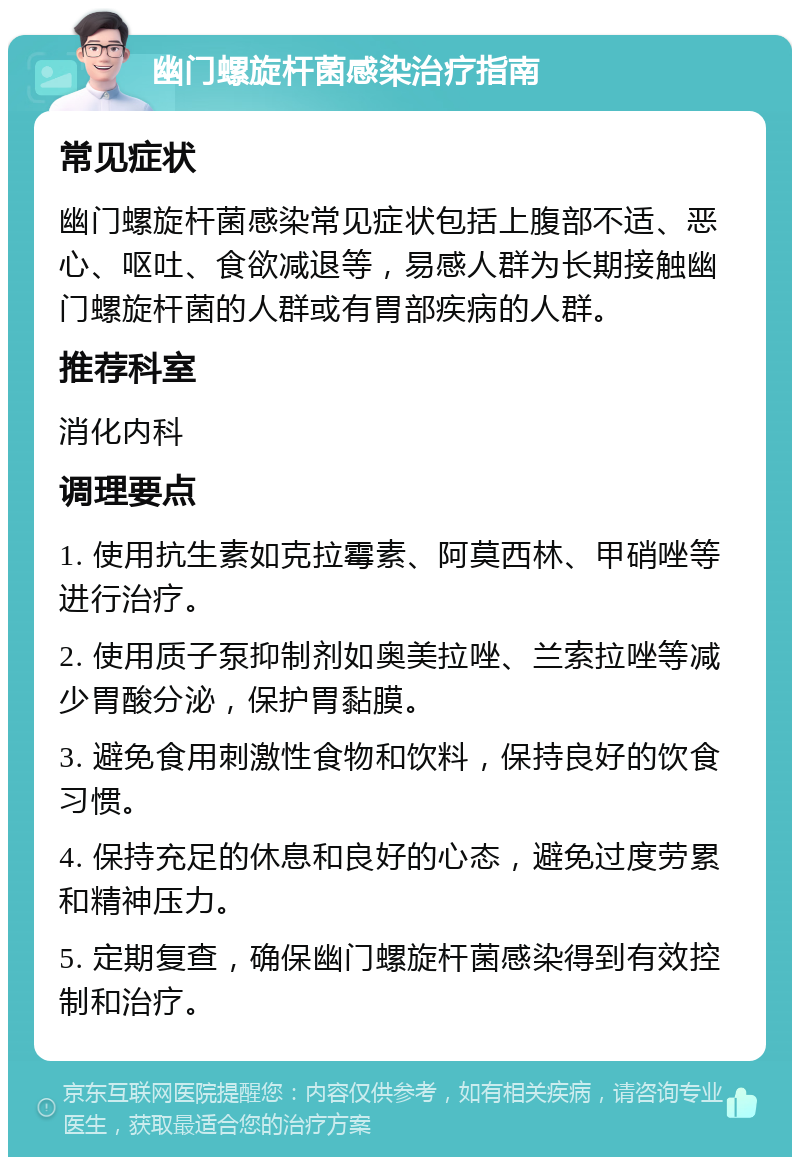 幽门螺旋杆菌感染治疗指南 常见症状 幽门螺旋杆菌感染常见症状包括上腹部不适、恶心、呕吐、食欲减退等，易感人群为长期接触幽门螺旋杆菌的人群或有胃部疾病的人群。 推荐科室 消化内科 调理要点 1. 使用抗生素如克拉霉素、阿莫西林、甲硝唑等进行治疗。 2. 使用质子泵抑制剂如奥美拉唑、兰索拉唑等减少胃酸分泌，保护胃黏膜。 3. 避免食用刺激性食物和饮料，保持良好的饮食习惯。 4. 保持充足的休息和良好的心态，避免过度劳累和精神压力。 5. 定期复查，确保幽门螺旋杆菌感染得到有效控制和治疗。