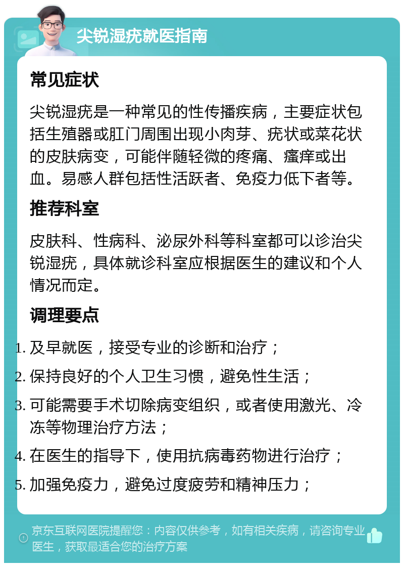 尖锐湿疣就医指南 常见症状 尖锐湿疣是一种常见的性传播疾病，主要症状包括生殖器或肛门周围出现小肉芽、疣状或菜花状的皮肤病变，可能伴随轻微的疼痛、瘙痒或出血。易感人群包括性活跃者、免疫力低下者等。 推荐科室 皮肤科、性病科、泌尿外科等科室都可以诊治尖锐湿疣，具体就诊科室应根据医生的建议和个人情况而定。 调理要点 及早就医，接受专业的诊断和治疗； 保持良好的个人卫生习惯，避免性生活； 可能需要手术切除病变组织，或者使用激光、冷冻等物理治疗方法； 在医生的指导下，使用抗病毒药物进行治疗； 加强免疫力，避免过度疲劳和精神压力；