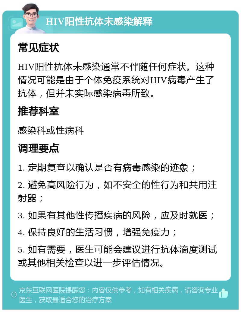 HIV阳性抗体未感染解释 常见症状 HIV阳性抗体未感染通常不伴随任何症状。这种情况可能是由于个体免疫系统对HIV病毒产生了抗体，但并未实际感染病毒所致。 推荐科室 感染科或性病科 调理要点 1. 定期复查以确认是否有病毒感染的迹象； 2. 避免高风险行为，如不安全的性行为和共用注射器； 3. 如果有其他性传播疾病的风险，应及时就医； 4. 保持良好的生活习惯，增强免疫力； 5. 如有需要，医生可能会建议进行抗体滴度测试或其他相关检查以进一步评估情况。