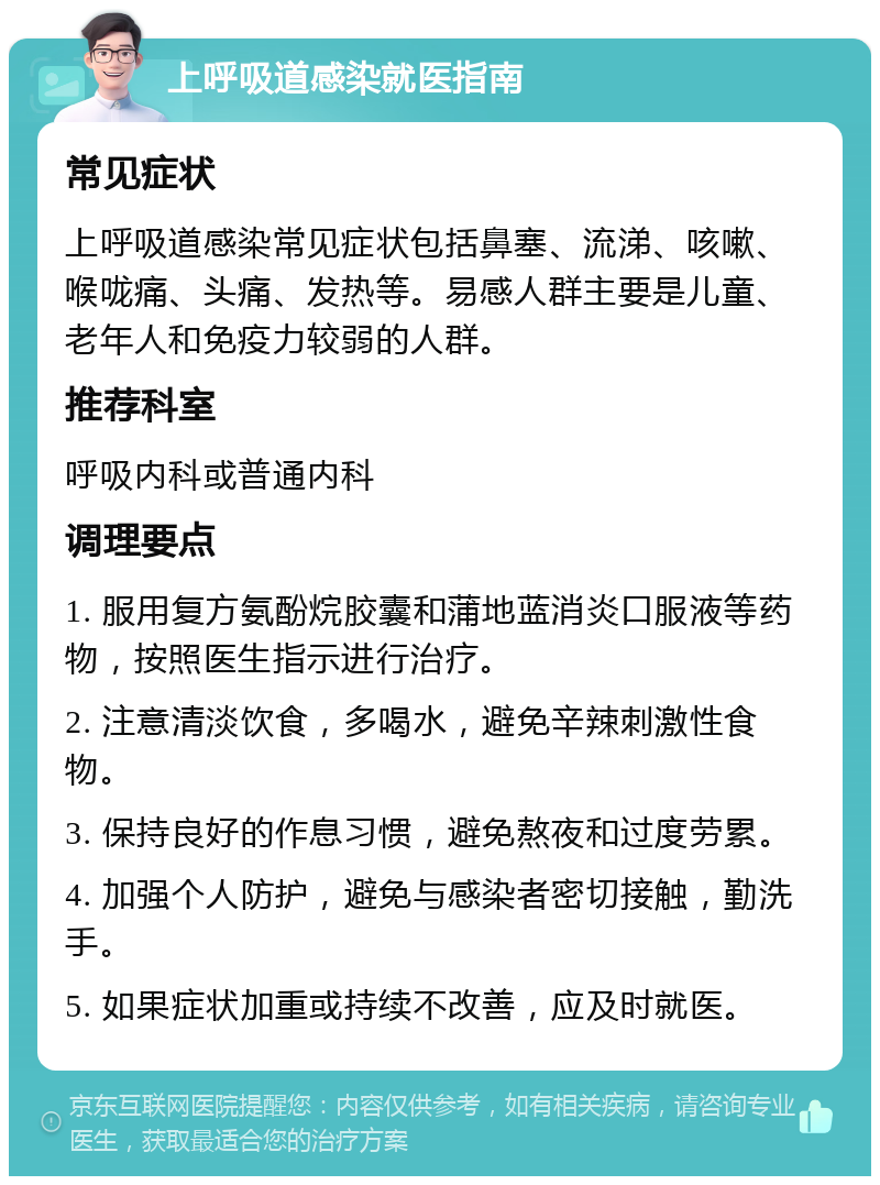 上呼吸道感染就医指南 常见症状 上呼吸道感染常见症状包括鼻塞、流涕、咳嗽、喉咙痛、头痛、发热等。易感人群主要是儿童、老年人和免疫力较弱的人群。 推荐科室 呼吸内科或普通内科 调理要点 1. 服用复方氨酚烷胶囊和蒲地蓝消炎口服液等药物，按照医生指示进行治疗。 2. 注意清淡饮食，多喝水，避免辛辣刺激性食物。 3. 保持良好的作息习惯，避免熬夜和过度劳累。 4. 加强个人防护，避免与感染者密切接触，勤洗手。 5. 如果症状加重或持续不改善，应及时就医。