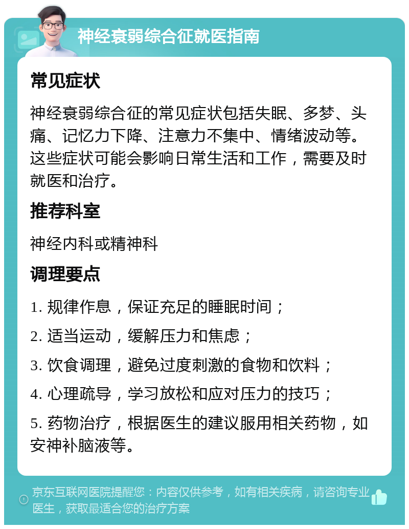 神经衰弱综合征就医指南 常见症状 神经衰弱综合征的常见症状包括失眠、多梦、头痛、记忆力下降、注意力不集中、情绪波动等。这些症状可能会影响日常生活和工作，需要及时就医和治疗。 推荐科室 神经内科或精神科 调理要点 1. 规律作息，保证充足的睡眠时间； 2. 适当运动，缓解压力和焦虑； 3. 饮食调理，避免过度刺激的食物和饮料； 4. 心理疏导，学习放松和应对压力的技巧； 5. 药物治疗，根据医生的建议服用相关药物，如安神补脑液等。