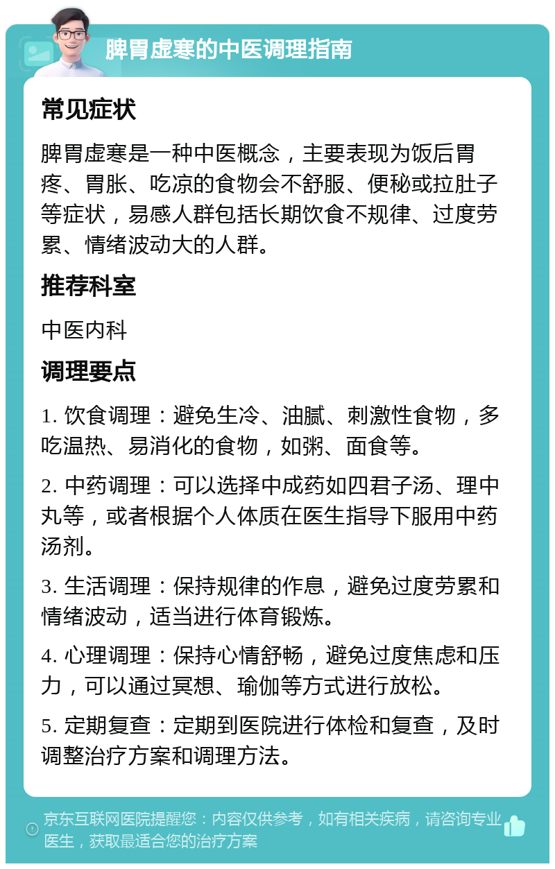 脾胃虚寒的中医调理指南 常见症状 脾胃虚寒是一种中医概念，主要表现为饭后胃疼、胃胀、吃凉的食物会不舒服、便秘或拉肚子等症状，易感人群包括长期饮食不规律、过度劳累、情绪波动大的人群。 推荐科室 中医内科 调理要点 1. 饮食调理：避免生冷、油腻、刺激性食物，多吃温热、易消化的食物，如粥、面食等。 2. 中药调理：可以选择中成药如四君子汤、理中丸等，或者根据个人体质在医生指导下服用中药汤剂。 3. 生活调理：保持规律的作息，避免过度劳累和情绪波动，适当进行体育锻炼。 4. 心理调理：保持心情舒畅，避免过度焦虑和压力，可以通过冥想、瑜伽等方式进行放松。 5. 定期复查：定期到医院进行体检和复查，及时调整治疗方案和调理方法。