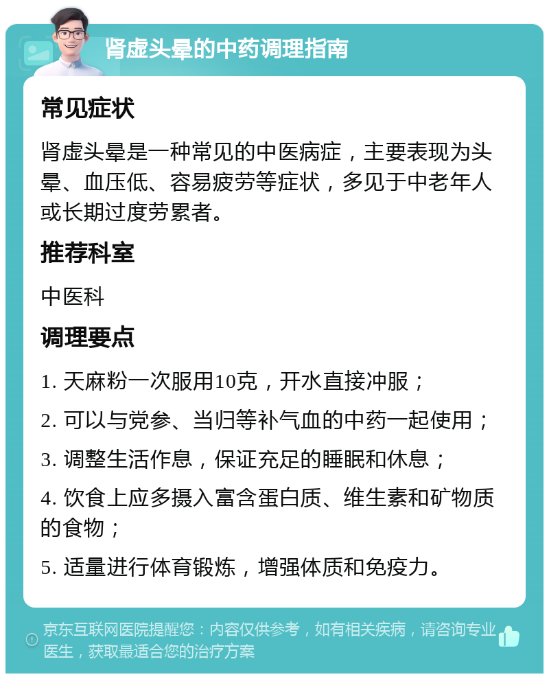 肾虚头晕的中药调理指南 常见症状 肾虚头晕是一种常见的中医病症，主要表现为头晕、血压低、容易疲劳等症状，多见于中老年人或长期过度劳累者。 推荐科室 中医科 调理要点 1. 天麻粉一次服用10克，开水直接冲服； 2. 可以与党参、当归等补气血的中药一起使用； 3. 调整生活作息，保证充足的睡眠和休息； 4. 饮食上应多摄入富含蛋白质、维生素和矿物质的食物； 5. 适量进行体育锻炼，增强体质和免疫力。