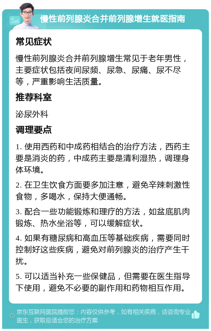 慢性前列腺炎合并前列腺增生就医指南 常见症状 慢性前列腺炎合并前列腺增生常见于老年男性，主要症状包括夜间尿频、尿急、尿痛、尿不尽等，严重影响生活质量。 推荐科室 泌尿外科 调理要点 1. 使用西药和中成药相结合的治疗方法，西药主要是消炎的药，中成药主要是清利湿热，调理身体环境。 2. 在卫生饮食方面要多加注意，避免辛辣刺激性食物，多喝水，保持大便通畅。 3. 配合一些功能锻炼和理疗的方法，如盆底肌肉锻炼、热水坐浴等，可以缓解症状。 4. 如果有糖尿病和高血压等基础疾病，需要同时控制好这些疾病，避免对前列腺炎的治疗产生干扰。 5. 可以适当补充一些保健品，但需要在医生指导下使用，避免不必要的副作用和药物相互作用。