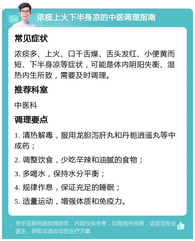 浓痰上火下半身凉的中医调理指南 常见症状 浓痰多、上火、口干舌燥、舌头发红、小便黄而短、下半身凉等症状，可能是体内阴阳失衡、湿热内生所致，需要及时调理。 推荐科室 中医科 调理要点 1. 清热解毒，服用龙胆泻肝丸和丹栀逍遥丸等中成药； 2. 调整饮食，少吃辛辣和油腻的食物； 3. 多喝水，保持水分平衡； 4. 规律作息，保证充足的睡眠； 5. 适量运动，增强体质和免疫力。