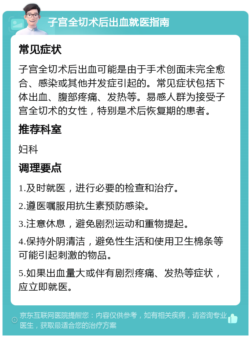 子宫全切术后出血就医指南 常见症状 子宫全切术后出血可能是由于手术创面未完全愈合、感染或其他并发症引起的。常见症状包括下体出血、腹部疼痛、发热等。易感人群为接受子宫全切术的女性，特别是术后恢复期的患者。 推荐科室 妇科 调理要点 1.及时就医，进行必要的检查和治疗。 2.遵医嘱服用抗生素预防感染。 3.注意休息，避免剧烈运动和重物提起。 4.保持外阴清洁，避免性生活和使用卫生棉条等可能引起刺激的物品。 5.如果出血量大或伴有剧烈疼痛、发热等症状，应立即就医。