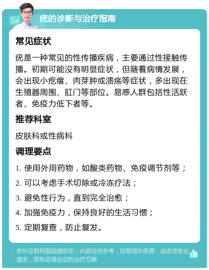 疣的诊断与治疗指南 常见症状 疣是一种常见的性传播疾病，主要通过性接触传播。初期可能没有明显症状，但随着病情发展，会出现小疙瘩、肉芽肿或溃疡等症状，多出现在生殖器周围、肛门等部位。易感人群包括性活跃者、免疫力低下者等。 推荐科室 皮肤科或性病科 调理要点 1. 使用外用药物，如酸类药物、免疫调节剂等； 2. 可以考虑手术切除或冷冻疗法； 3. 避免性行为，直到完全治愈； 4. 加强免疫力，保持良好的生活习惯； 5. 定期复查，防止复发。