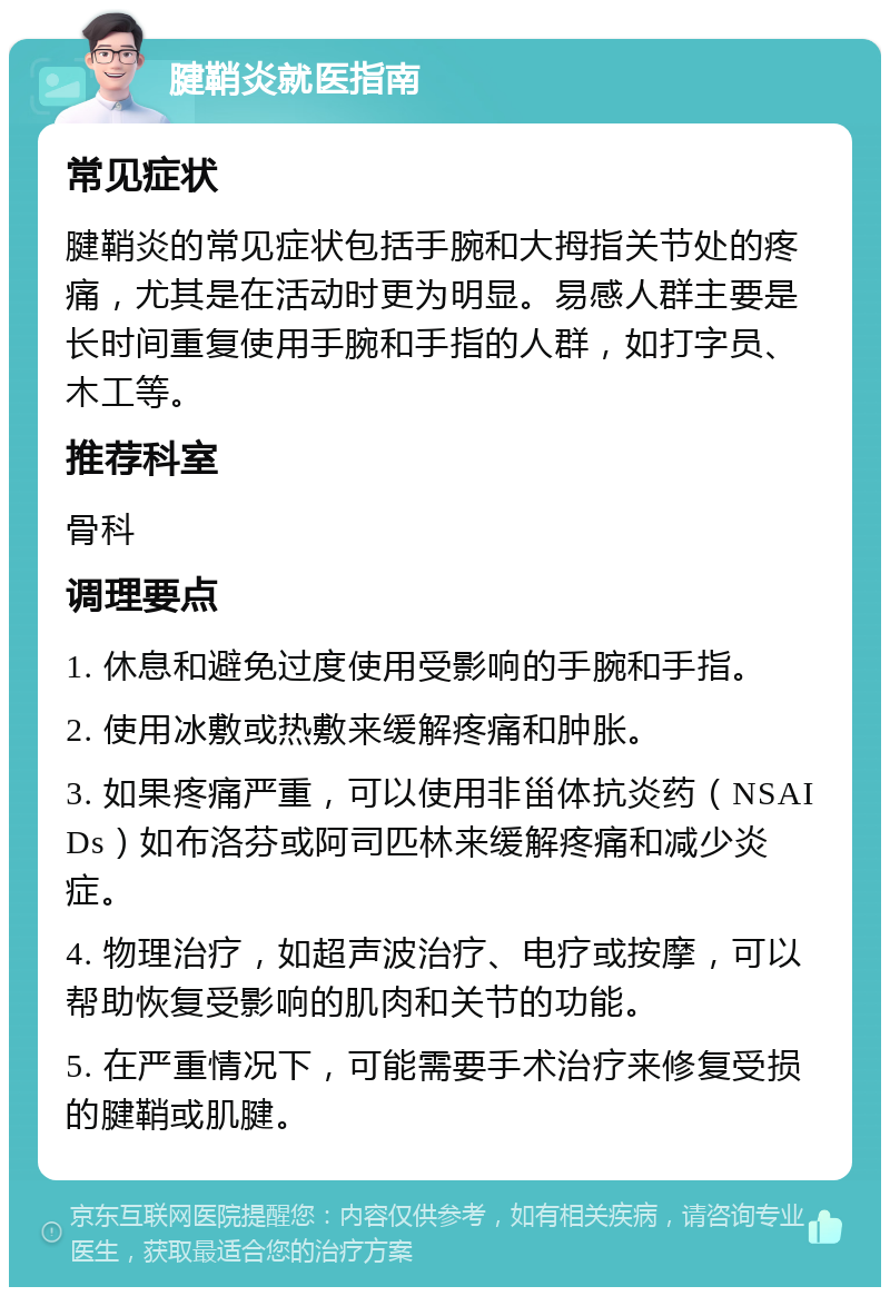 腱鞘炎就医指南 常见症状 腱鞘炎的常见症状包括手腕和大拇指关节处的疼痛，尤其是在活动时更为明显。易感人群主要是长时间重复使用手腕和手指的人群，如打字员、木工等。 推荐科室 骨科 调理要点 1. 休息和避免过度使用受影响的手腕和手指。 2. 使用冰敷或热敷来缓解疼痛和肿胀。 3. 如果疼痛严重，可以使用非甾体抗炎药（NSAIDs）如布洛芬或阿司匹林来缓解疼痛和减少炎症。 4. 物理治疗，如超声波治疗、电疗或按摩，可以帮助恢复受影响的肌肉和关节的功能。 5. 在严重情况下，可能需要手术治疗来修复受损的腱鞘或肌腱。