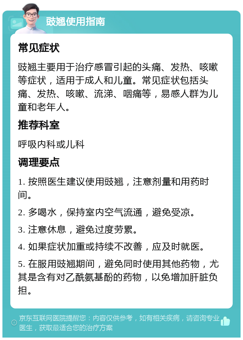 豉翘使用指南 常见症状 豉翘主要用于治疗感冒引起的头痛、发热、咳嗽等症状，适用于成人和儿童。常见症状包括头痛、发热、咳嗽、流涕、咽痛等，易感人群为儿童和老年人。 推荐科室 呼吸内科或儿科 调理要点 1. 按照医生建议使用豉翘，注意剂量和用药时间。 2. 多喝水，保持室内空气流通，避免受凉。 3. 注意休息，避免过度劳累。 4. 如果症状加重或持续不改善，应及时就医。 5. 在服用豉翘期间，避免同时使用其他药物，尤其是含有对乙酰氨基酚的药物，以免增加肝脏负担。