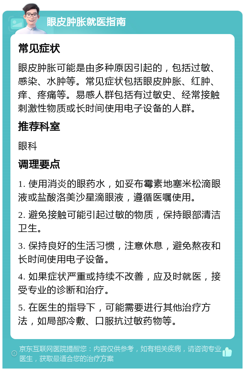 眼皮肿胀就医指南 常见症状 眼皮肿胀可能是由多种原因引起的，包括过敏、感染、水肿等。常见症状包括眼皮肿胀、红肿、痒、疼痛等。易感人群包括有过敏史、经常接触刺激性物质或长时间使用电子设备的人群。 推荐科室 眼科 调理要点 1. 使用消炎的眼药水，如妥布霉素地塞米松滴眼液或盐酸洛美沙星滴眼液，遵循医嘱使用。 2. 避免接触可能引起过敏的物质，保持眼部清洁卫生。 3. 保持良好的生活习惯，注意休息，避免熬夜和长时间使用电子设备。 4. 如果症状严重或持续不改善，应及时就医，接受专业的诊断和治疗。 5. 在医生的指导下，可能需要进行其他治疗方法，如局部冷敷、口服抗过敏药物等。