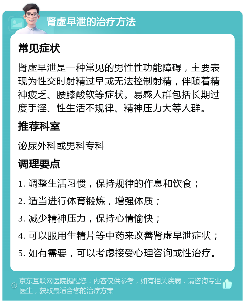 肾虚早泄的治疗方法 常见症状 肾虚早泄是一种常见的男性性功能障碍，主要表现为性交时射精过早或无法控制射精，伴随着精神疲乏、腰膝酸软等症状。易感人群包括长期过度手淫、性生活不规律、精神压力大等人群。 推荐科室 泌尿外科或男科专科 调理要点 1. 调整生活习惯，保持规律的作息和饮食； 2. 适当进行体育锻炼，增强体质； 3. 减少精神压力，保持心情愉快； 4. 可以服用生精片等中药来改善肾虚早泄症状； 5. 如有需要，可以考虑接受心理咨询或性治疗。