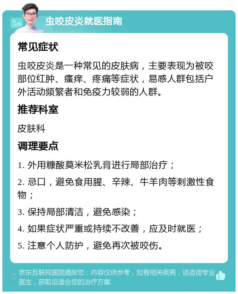 虫咬皮炎就医指南 常见症状 虫咬皮炎是一种常见的皮肤病，主要表现为被咬部位红肿、瘙痒、疼痛等症状，易感人群包括户外活动频繁者和免疫力较弱的人群。 推荐科室 皮肤科 调理要点 1. 外用糠酸莫米松乳膏进行局部治疗； 2. 忌口，避免食用腥、辛辣、牛羊肉等刺激性食物； 3. 保持局部清洁，避免感染； 4. 如果症状严重或持续不改善，应及时就医； 5. 注意个人防护，避免再次被咬伤。