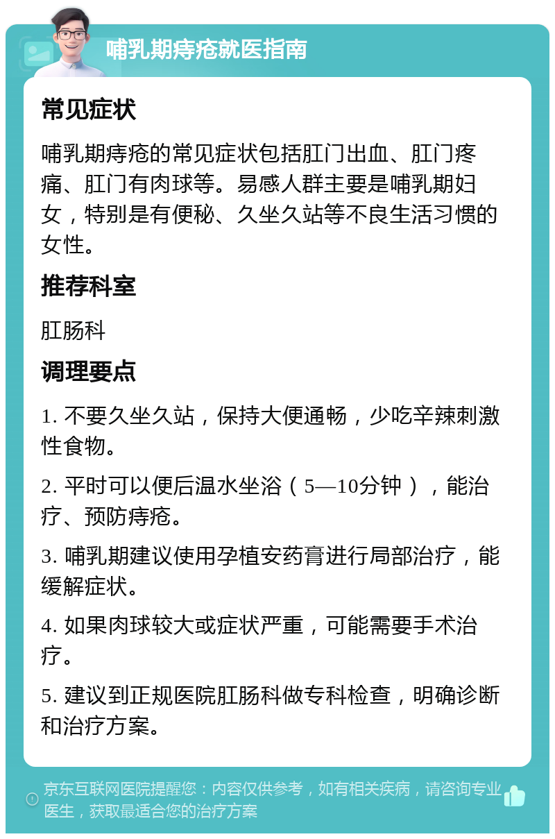 哺乳期痔疮就医指南 常见症状 哺乳期痔疮的常见症状包括肛门出血、肛门疼痛、肛门有肉球等。易感人群主要是哺乳期妇女，特别是有便秘、久坐久站等不良生活习惯的女性。 推荐科室 肛肠科 调理要点 1. 不要久坐久站，保持大便通畅，少吃辛辣刺激性食物。 2. 平时可以便后温水坐浴（5—10分钟），能治疗、预防痔疮。 3. 哺乳期建议使用孕植安药膏进行局部治疗，能缓解症状。 4. 如果肉球较大或症状严重，可能需要手术治疗。 5. 建议到正规医院肛肠科做专科检查，明确诊断和治疗方案。