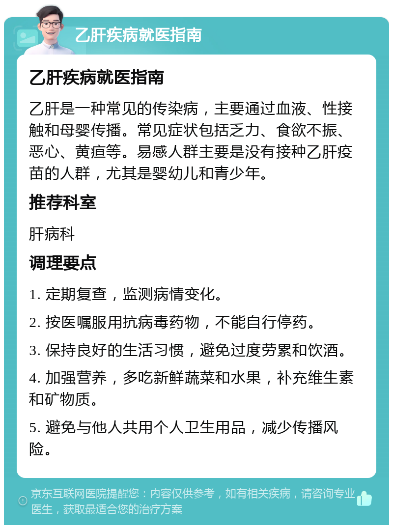 乙肝疾病就医指南 乙肝疾病就医指南 乙肝是一种常见的传染病，主要通过血液、性接触和母婴传播。常见症状包括乏力、食欲不振、恶心、黄疸等。易感人群主要是没有接种乙肝疫苗的人群，尤其是婴幼儿和青少年。 推荐科室 肝病科 调理要点 1. 定期复查，监测病情变化。 2. 按医嘱服用抗病毒药物，不能自行停药。 3. 保持良好的生活习惯，避免过度劳累和饮酒。 4. 加强营养，多吃新鲜蔬菜和水果，补充维生素和矿物质。 5. 避免与他人共用个人卫生用品，减少传播风险。